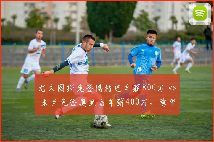 尤文图斯免签博格巴年薪800万 vs 米兰免签奥里吉年薪400万,意甲豪门捡漏眼光