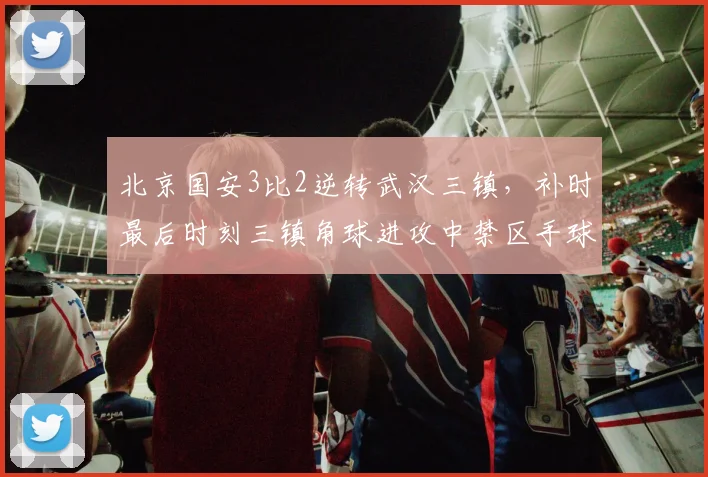 北京国安3比2逆转武汉三镇,补时最后时刻三镇角球进攻中禁区手球未被吹罚,三镇教练组冲入场内抗议