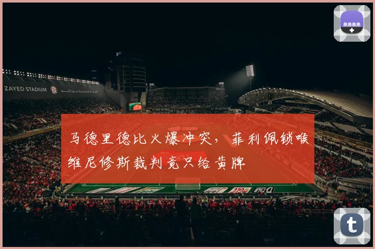 马德里德比火爆冲突，菲利佩锁喉维尼修斯裁判竟只给黄牌