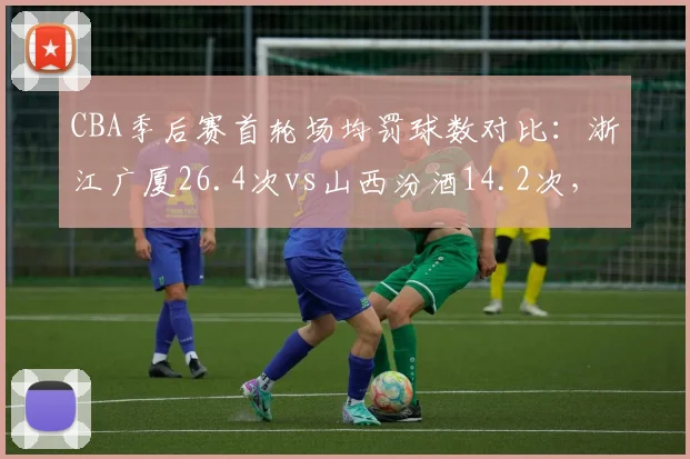 CBA季后赛首轮场均罚球数对比:浙江广厦26.4次vs山西汾酒14.2次,主场哨争议再起