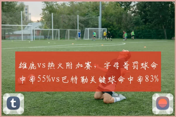 雄鹿vs热火附加赛,字母哥罚球命中率55%vs巴特勒关键球命中率83%,硬解能力悬殊