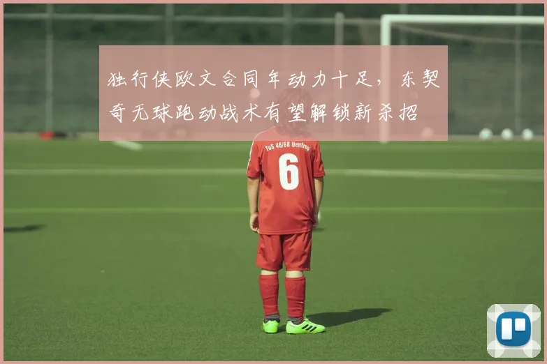 独行侠欧文合同年动力十足,东契奇无球跑动战术有望解锁新杀招