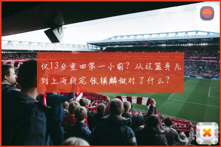 仅13分重回第一小前?从辽篮弃儿到上海新宠 张镇麟做对了什么?